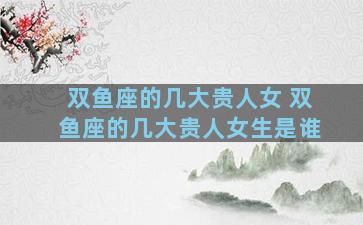 双鱼座的几大贵人女 双鱼座的几大贵人女生是谁